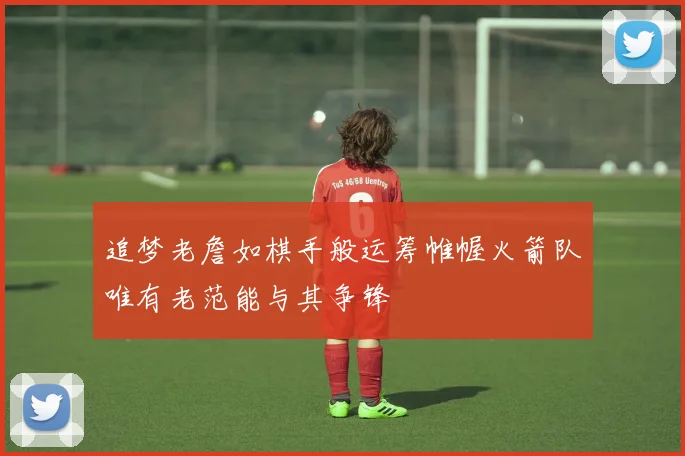 追梦老詹如棋手般运筹帷幄火箭队唯有老范能与其争锋