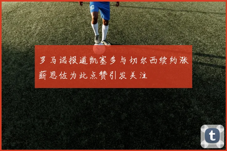 罗马诺报道凯塞多与切尔西续约涨薪恩佐为此点赞引发关注