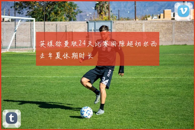 英媒称曼联24天比赛间隙超切尔西去年夏休期时长