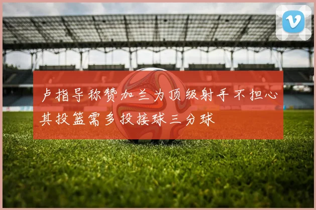 卢指导称赞加兰为顶级射手不担心其投篮需多投接球三分球