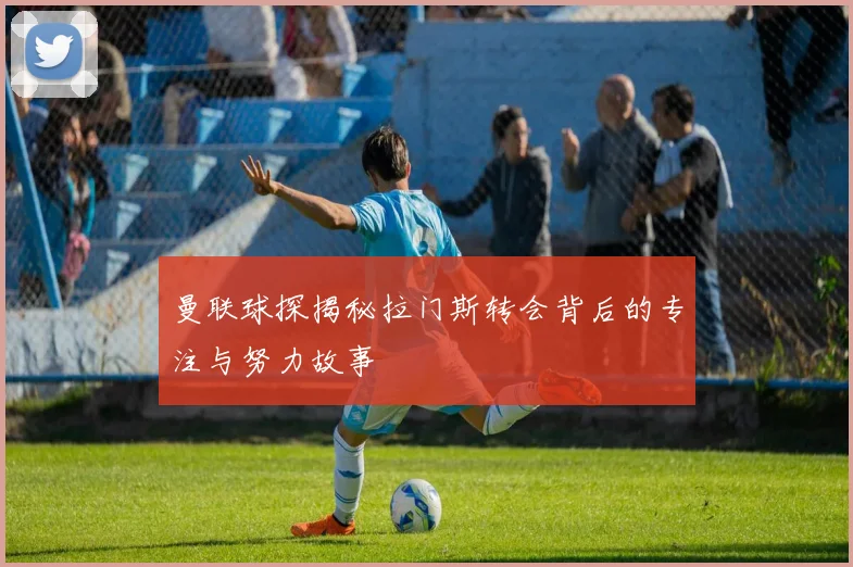 曼联球探揭秘拉门斯转会背后的专注与努力故事