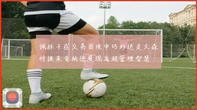 佩林卡在交易困境中巧妙送走文森特换来肯纳德展现高超管理智慧