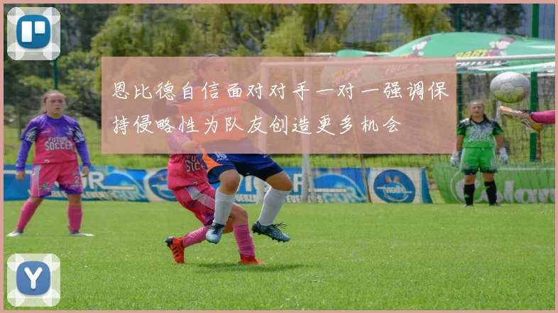 恩比德自信面对对手一对一强调保持侵略性为队友创造更多机会