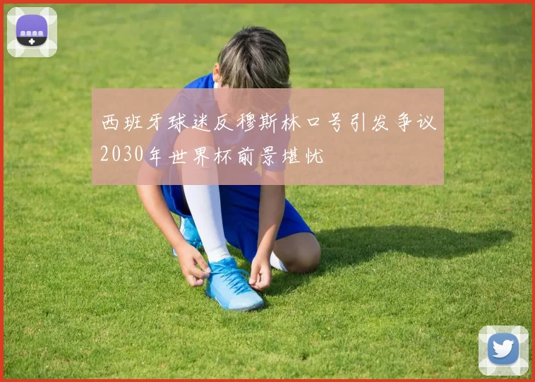 西班牙球迷反穆斯林口号引发争议2030年世界杯前景堪忧