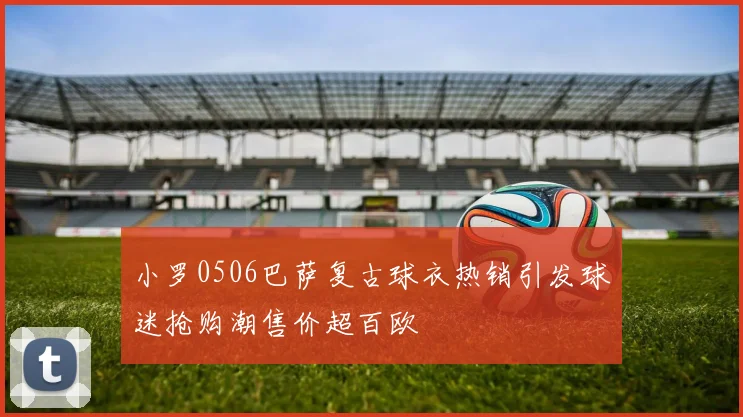 小罗0506巴萨复古球衣热销引发球迷抢购潮售价超百欧