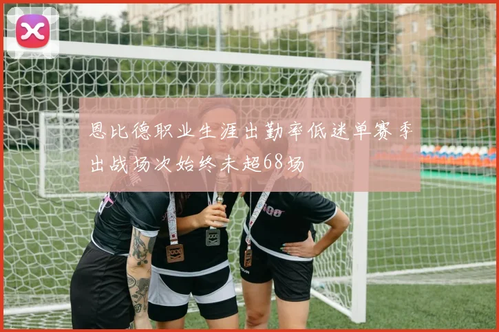 恩比德职业生涯出勤率低迷单赛季出战场次始终未超68场