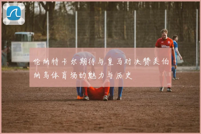 伦纳特卡尔期待与皇马对决赞美伯纳乌体育场的魅力与历史