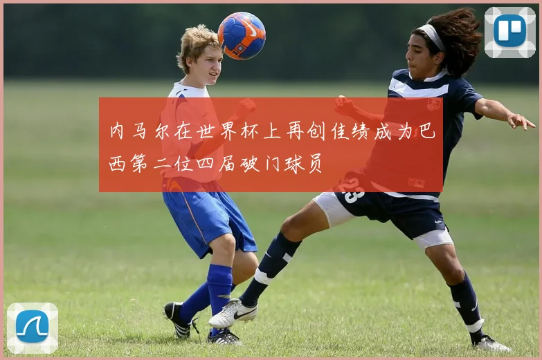 内马尔在世界杯上再创佳绩成为巴西第二位四届破门球员
