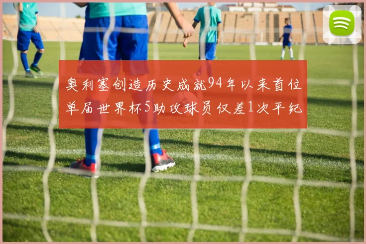 奥利塞创造历史成就94年以来首位单届世界杯5助攻球员仅差1次平纪录