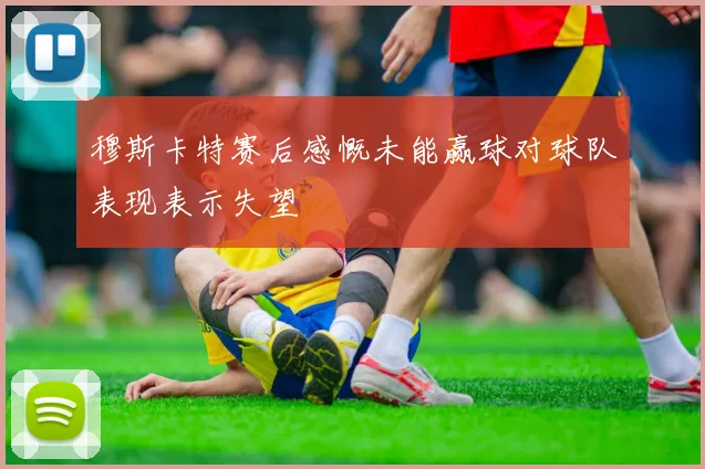 穆斯卡特赛后感慨未能赢球对球队表现表示失望