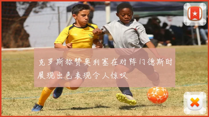 克罗斯称赞奥利塞在对阵门德斯时展现出色表现令人惊叹