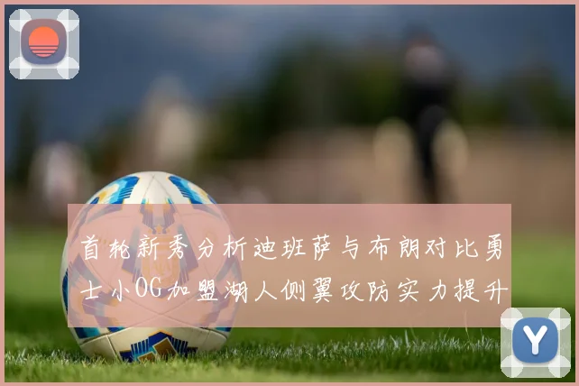 首轮新秀分析迪班萨与布朗对比勇士小OG加盟湖人侧翼攻防实力提升