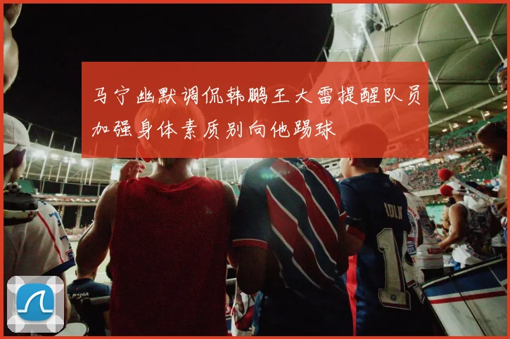 马宁幽默调侃韩鹏王大雷提醒队员加强身体素质别向他踢球