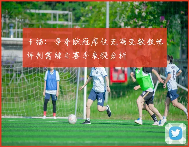 卡福：争夺欧冠席位充满变数教练评判需综合赛季表现分析