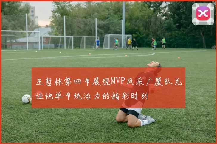 王哲林第四节展现MVP风采广厦队见证他单节统治力的精彩时刻