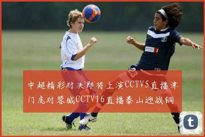 中超精彩对决即将上演CCTV5直播津门虎对蓉城CCTV16直播泰山迎战铜梁龙