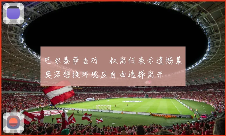 巴尔泰萨吉对囧叔离任表示遗憾莱奥若想换环境应自由选择离开