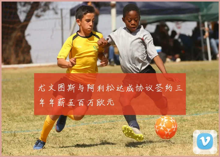 尤文图斯与阿利松达成协议签约三年年薪五百万欧元