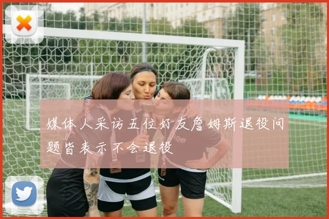 媒体人采访五位好友詹姆斯退役问题皆表示不会退役