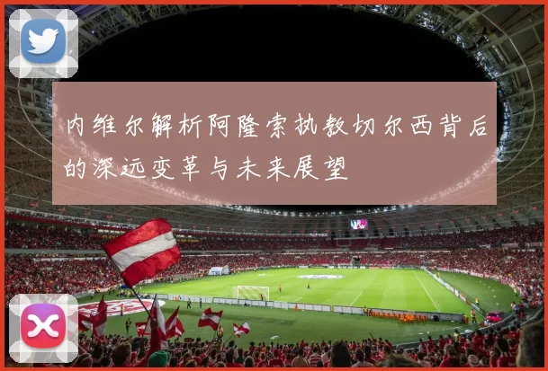 内维尔解析阿隆索执教切尔西背后的深远变革与未来展望