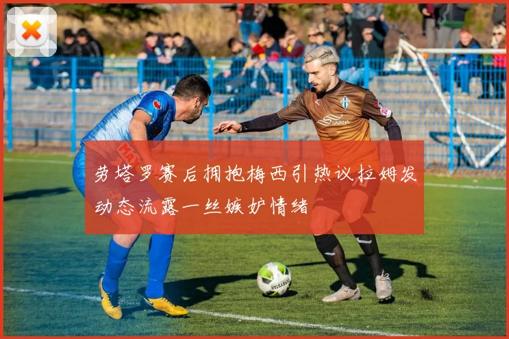 劳塔罗赛后拥抱梅西引热议拉姆发动态流露一丝嫉妒情绪